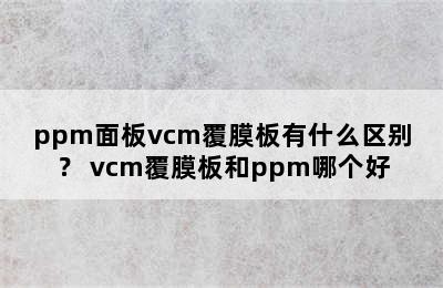 ppm面板vcm覆膜板有什么区别？ vcm覆膜板和ppm哪个好